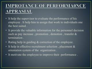 • It help the supervisor to evaluate the performance of his
employee . It help him to assign that work to individuals one
the best suited .
• It provide the valuable information for the personnel decision
such as pay increase , promotion , demotion , transfer &
termination .
• Rating help in guiding & correction of the employee.
• It help in effective recruitment selection , placement &
orientation system of the organization .
• It motivate the employee to improve their performance .
 