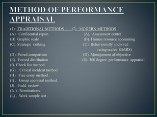 (1). TRADITIONAL METHODS (2). MODERN METHODS
(A). Confidential report (A). Assessment center
(B). Graphic scale (B). Human resource accounting
(C). Strategic ranking (C). Behaviourally anchored
rating scales (BARS)
(D). Paired comparison (D). Management of objective
(E). Forced distribution (E). 360 degree performance appraisal
(f). Check list method
(G) . Critical incident method.
(H). Free essay method .
(I) . Group appraisal method.
(J). Field review .
( k ) . Nominations.
(L) . Work sample test .
 