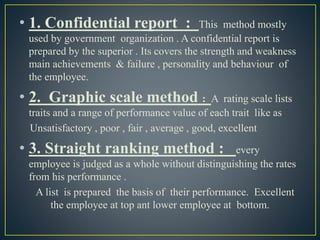 • 1. Confidential report : This method mostly
used by government organization . A confidential report is
prepared by the superior . Its covers the strength and weakness
main achievements & failure , personality and behaviour of
the employee.
• 2. Graphic scale method : A rating scale lists
traits and a range of performance value of each trait like as
Unsatisfactory , poor , fair , average , good, excellent
• 3. Straight ranking method : every
employee is judged as a whole without distinguishing the rates
from his performance .
A list is prepared the basis of their performance. Excellent
the employee at top ant lower employee at bottom.
 