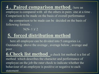 4 . Paired comparison method : here an
employee is compared with all the others in pairs one at a time .
Comparison to be made on the basis of overall performance
the comparison to be made can be decided on the basis of
following formula .
N(N- 1 )/ 2
5. forced distribution method
here all employee can be divided into 5 categories i.e.
Outstanding above the average , average below , average and
poor .
6.Check list method a check list method is a list of
method which describes the character and performance of
employee on the job the rater check to indicate whether the
behaviour of an employee is positive or negative to each
statement .
 