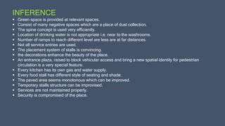 INFERENCE
 Green space is provided at relevant spaces.
 Consist of many negative spaces which are a place of dust collection.
 The spine concept is used very efficiently.
 Location of drinking water is not appropriate i.e. near to the washrooms.
 Number of ramps to reach different level are less are at far distances.
 Not all service entries are used.
 The placement system of stalls is convincing.
 the decorations enhance the beauty of the place.
 An entrance plaza, raised to block vehicular access and bring a new spatial identity for pedestrian
circulation is a very special feature.
 Every kitchen has its own gas and water supply.
 Every food stall has different style of seating and shade.
 The paved area seems monotonous which can be improved.
 Temporary stalls structure can be improvised.
 Services are not maintained properly.
 Security is compromised of the place.
 