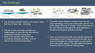 Site Challenges
 The site has a beautiful setting at the water’s edge
that has not been fully embraced.
 The site is well connected, yet there is a
fragile pattern of urban life with few informal
recreational activities taking place.
 Most of the activities taking place are
considered necessary activities, such as
offices and commercial operations.
 The public space network is unclear, since the site
lacks interesting, inviting and varied public spaces. The
public space hierarchy is unclear – where is the heart of
the city? Where are the places for quiet reflection or
the places for physical activities and play?
 There are several historically and culturally significant
monuments in and in close proximity to the site. But it
does not translate into a place where you just spend
time in the public spaces. The open space has lost its
important role as a preferred meeting place.
 