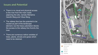 Issues and Potential
 There is no visual and physical access
to the river from the main roads
adjoining the site, namely Mahatma
Gandhi Marg and Vikas Marg.
 The railway line has the potential to be
reused as part of the landscape
element, but the heavy plantation blocks
the access to the railway line from/to the
river.
 There are numerous native varieties of
trees, plants, shrubs and grass which
need to be retained.
 