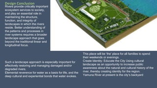 Rivers provide critically important
ecosystem services to society,
and play an essential role in
maintaining the structure,
function, and integrity of
landscapes in which the rivers
reside. Better understanding of
the patterns and processes in
river systems requires a broader
landscape approach that goes
beyond the traditional linear and
longitudinal focus.
Such a landscape approach is especially important for
effectively restoring and managing damaged and/or
degraded rivers.
Elemental reverence for water as a basis for life, and the
deep cultural and experiential bonds that water evokes.
This place will be ‘the’ place for all families to spend
their weekends or evenings.
Create Identity: Educate the City Using cultural
landscape as an opportunity to increase public
awareness about the natural and cultural history of the
river, thereby creating identity for the region.
Yamuna River at present is the city’s backyard
Design Conclusion
 