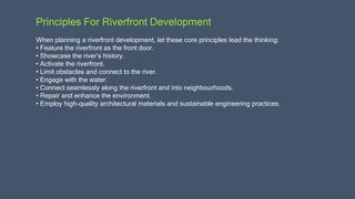 Principles For Riverfront Development
When planning a riverfront development, let these core principles lead the thinking:
• Feature the riverfront as the front door.
• Showcase the river’s history.
• Activate the riverfront.
• Limit obstacles and connect to the river.
• Engage with the water.
• Connect seamlessly along the riverfront and into neighbourhoods.
• Repair and enhance the environment.
• Employ high-quality architectural materials and sustainable engineering practices.
 