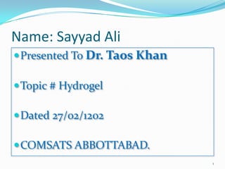 Name: Sayyad Ali
 Presented To Dr. Taos Khan

 Topic # Hydrogel

 Dated 27/02/1202

 COMSATS ABBOTTABAD.
                               1
 