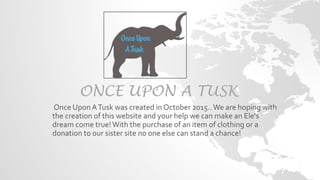 ONCE UPON A TUSK
Once Upon ATusk was created in October 2015..We are hoping with
the creation of this website and your help we can make an Ele's
dream come true!With the purchase of an item of clothing or a
donation to our sister site no one else can stand a chance!
 