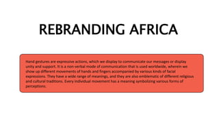 REBRANDING AFRICA
Hand gestures are expressive actions, which we display to communicate our messages or display
unity and support. It is a non-verbal mode of communication that is used worldwide, wherein we
show up different movements of hands and fingers accompanied by various kinds of facial
expressions. They have a wide range of meanings, and they are also emblematic of different religious
and cultural traditions. Every individual movement has a meaning symbolizing various forms of
perceptions.
 