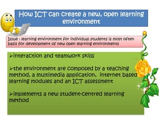 How ICT can create a new, open learning
                 environment

Issue : learning environment for individual students is most often
basis for development of new open learning environments


interaction and teamwork skills

the environment are composed by a teaching
method, a multimedia application, internet based
learning modules and an ICT assessment

implements a new student-centred learning
method
 