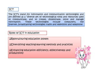 ICT

The ICT’s stand for information and communication technologies and
are defined as a “diverse set of technological tools and resources used
to communicate, and to create, disseminate, store and manage
information.    These     technologies     include     computers,     the
Internet, broadcasting technologies (radio and television) and telephone



Roles of ICT in education

Restructuring education system

Diversifying teaching-learning methods and practices

Enhancing education efficiency, effectiveness and
productivity
 