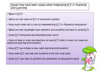Issues that have been raised while integrating ICT in Teaching
   and Learning

What is ICT?

What are the roles of ICT in education system?

How much does will it cost by implementing ICT in Malaysia’s education?

What are the challenges that teachers and students will face in using ICT?

Does ICT enhanced learning effectively work?

How to help or train the teachers to have ICT skills in order to create an
effective learning environment?

How ICT can create a new, open learning environment?

How does ICT will help the students from the rural area?

Does ICT can help to achieve the philosophy of education’s goal?
 