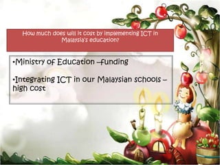 How much does will it cost by implementing ICT in
              Malaysia’s education?



•Ministry of Education –funding

•Integrating ICT in our Malaysian schools –
high cost
 