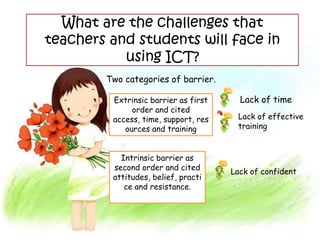 What are the challenges that
teachers and students will face in
           using ICT?
        Two categories of barrier.

         Extrinsic barrier as first     Lack of time
              order and cited
         access, time, support, res    Lack of effective
            ources and training        training


           Intrinsic barrier as
         second order and cited
                                      Lack of confident
         attitudes, belief, practi
            ce and resistance.
 