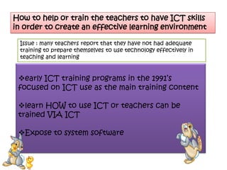How to help or train the teachers to have ICT skills
in order to create an effective learning environment

 Issue : many teachers report that they have not had adequate
 training to prepare themselves to use technology effectively in
 teaching and learning


 early ICT training programs in the 1991’s
 focused on ICT use as the main training content

 learn HOW to use ICT or teachers can be
 trained VIA ICT

 Expose to system software
 