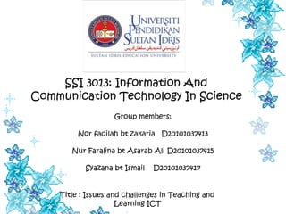 SSI 3013: Information And
Communication Technology In Science
                   Group members:

         Nor fadilah bt zakaria D20101037413

       Nur Faralina bt Asarab Ali D20101037415

           Syazana bt Ismail   D20101037417


    Title : Issues and challenges in Teaching and
                     Learning ICT
 