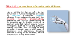 What is AI :- we must know before going to the AI library.
• AI, or artificial intelligence, refers to the
simulation of human intelligence processes
by machines, particularly computer
systems. These processes include tasks like
learning, reasoning, problem-solving,
perception, and language understanding. AI
technologies aim to enable machines to
perform tasks that typically require human
intelligence, such as recognizing patterns,
making decisions, and adapting to new
situations. It encompasses a wide range of
techniques and approaches, including
machine learning, neural networks, natural
language processing, and robotics.
 