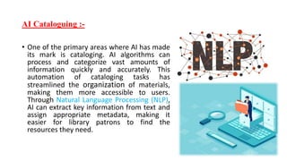 AI Cataloguing :-
• One of the primary areas where AI has made
its mark is cataloging. AI algorithms can
process and categorize vast amounts of
information quickly and accurately. This
automation of cataloging tasks has
streamlined the organization of materials,
making them more accessible to users.
Through Natural Language Processing (NLP),
AI can extract key information from text and
assign appropriate metadata, making it
easier for library patrons to find the
resources they need.
 
