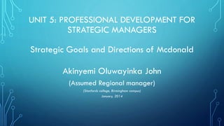 UNIT 5: PROFESSIONAL DEVELOPMENT FOR
STRATEGIC MANAGERS
Strategic Goals and Directions of Mcdonald
Akinyemi Oluwayinka John
(Assumed Regional manager)
(Stanfords college, Birmingham campus)
January, 2014

 