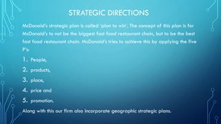 STRATEGIC DIRECTIONS
McDonald’s strategic plan is called ‘plan to win’. The concept of this plan is for
McDonald’s to not be the biggest fast food restaurant chain, but to be the best
fast food restaurant chain. McDonald’s tries to achieve this by applying the five
P’s:

1.
2.
3.
4.
5.

People,
products,
place,
price and
promotion.

Along with this our firm also incorporate geographic strategic plans.

 