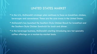 UNITED STATES MARKET
• In the U.S., McDonald’s strategic plan continues to focus on breakfast, chicken,
beverages and convenience. These are the core areas in the United States.

• McDonald’s has launched the Southern Style Chicken Biscuit for breakfast and
the Southern Style Chicken Sandwich for lunch and dinner.

• In the beverage business, McDonald’s starting introducing new hot specialty
coffee offerings on a market-by-market basis.

 
