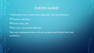 EUROPE MARKET
• McDonald’s uses a tiered menu approach. This menu features:
Premium selections,
Classic menu, and
Everyday affordable offerings.
They also complement these with new products and limited-time food
promotions.

 