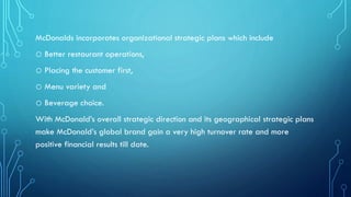 McDonalds incorporates organizational strategic plans which include

o Better restaurant operations,
o Placing the customer first,
o Menu variety and
o Beverage choice.
With McDonald’s overall strategic direction and its geographical strategic plans
make McDonald’s global brand gain a very high turnover rate and more
positive financial results till date.

 