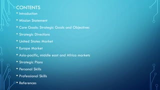 CONTENTS
• Introduction
• Mission Statement
• Core Goals: Strategic Goals and Objectives
• Strategic Directions
• United States Market
• Europe Market
• Asia-pacific, middle east and Africa markets
• Strategic Plans
• Personal Skills
• Professional Skills
• References

 