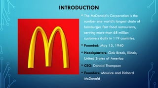 INTRODUCTION
• The McDonald’s Corporation is the
number one world’s largest chain of
hamburger fast food restaurants,
serving more than 68 million
customers daily in 119 countries.

• Founded: May 15, 1940
• Headquarters: Oak Brook, Illinois,
United States of America

• CEO: Donald Thompson
• Founders: Maurice and Richard
McDonald

 