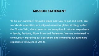 MISSION STATEMENT
‘To be our customers' favourite place and way to eat and drink. Our
worldwide operations are aligned around a global strategy called
the Plan to Win, which center on an exceptional customer experience
– People, Products, Place, Price and Promotion. We are committed to
continuously improving our operations and enhancing our customers'
experience’ (McDonald 2014).

 