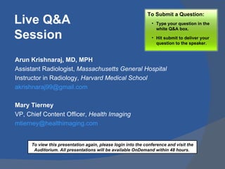Live Q&A Session Arun Krishnaraj, MD, MPH Assistant Radiologist,  Massachusetts General Hospital Instructor in Radiology,  Harvard Medical School [email_address]   Mary Tierney VP, Chief Content Officer,  Health Imaging [email_address] To view this presentation again, please login into the conference and visit the Auditorium. All presentations will be available OnDemand within 48 hours.  To Submit a Question: Type your question in the white Q&A box. Hit submit to deliver your question to the speaker. 