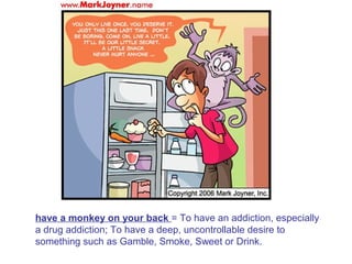 have a monkey on your back = To have an addiction, especially
a drug addiction; To have a deep, uncontrollable desire to
something such as Gamble, Smoke, Sweet or Drink.
 