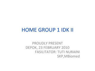 HOME GROUP 1 IDK II PROUDLY PRESENT DEPOK, 23 FEBRUARY 2010 FASILITATOR: TUTI NURAINI SKP,MBiomed 