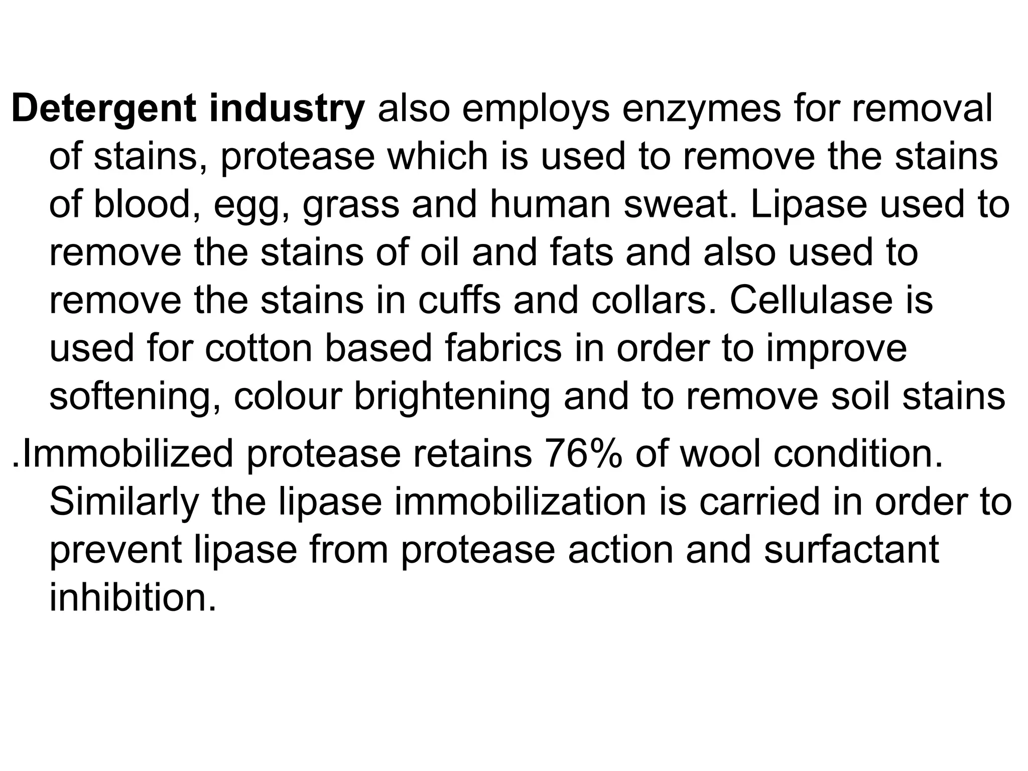 Detergent industry also employs enzymes for removal
of stains, protease which is used to remove the stains
of blood, egg, grass and human sweat. Lipase used to
remove the stains of oil and fats and also used to
remove the stains in cuffs and collars. Cellulase is
used for cotton based fabrics in order to improve
softening, colour brightening and to remove soil stains
.Immobilized protease retains 76% of wool condition.
Similarly the lipase immobilization is carried in order to
prevent lipase from protease action and surfactant
inhibition.
 