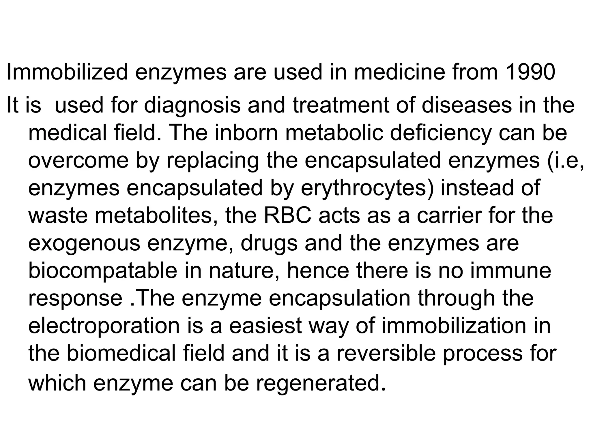 Immobilized enzymes are used in medicine from 1990
It is used for diagnosis and treatment of diseases in the
medical field. The inborn metabolic deficiency can be
overcome by replacing the encapsulated enzymes (i.e,
enzymes encapsulated by erythrocytes) instead of
waste metabolites, the RBC acts as a carrier for the
exogenous enzyme, drugs and the enzymes are
biocompatable in nature, hence there is no immune
response .The enzyme encapsulation through the
electroporation is a easiest way of immobilization in
the biomedical field and it is a reversible process for
which enzyme can be regenerated.
 