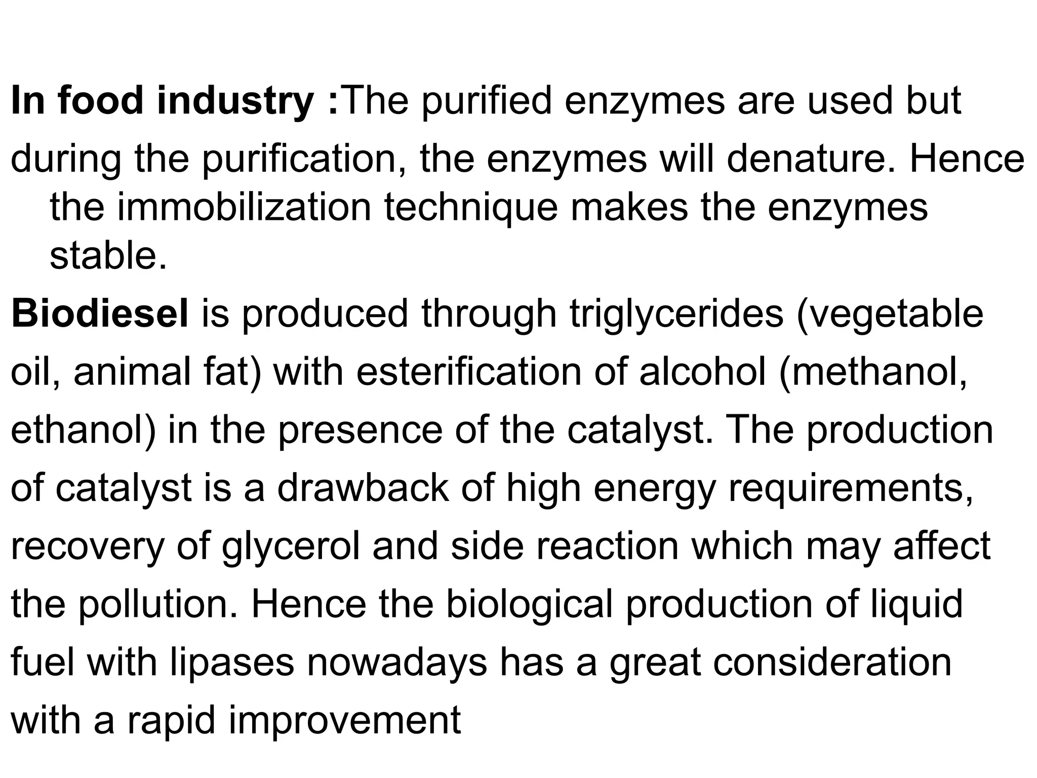 In food industry :The purified enzymes are used but
during the purification, the enzymes will denature. Hence
the immobilization technique makes the enzymes
stable.
Biodiesel is produced through triglycerides (vegetable
oil, animal fat) with esterification of alcohol (methanol,
ethanol) in the presence of the catalyst. The production
of catalyst is a drawback of high energy requirements,
recovery of glycerol and side reaction which may affect
the pollution. Hence the biological production of liquid
fuel with lipases nowadays has a great consideration
with a rapid improvement
 