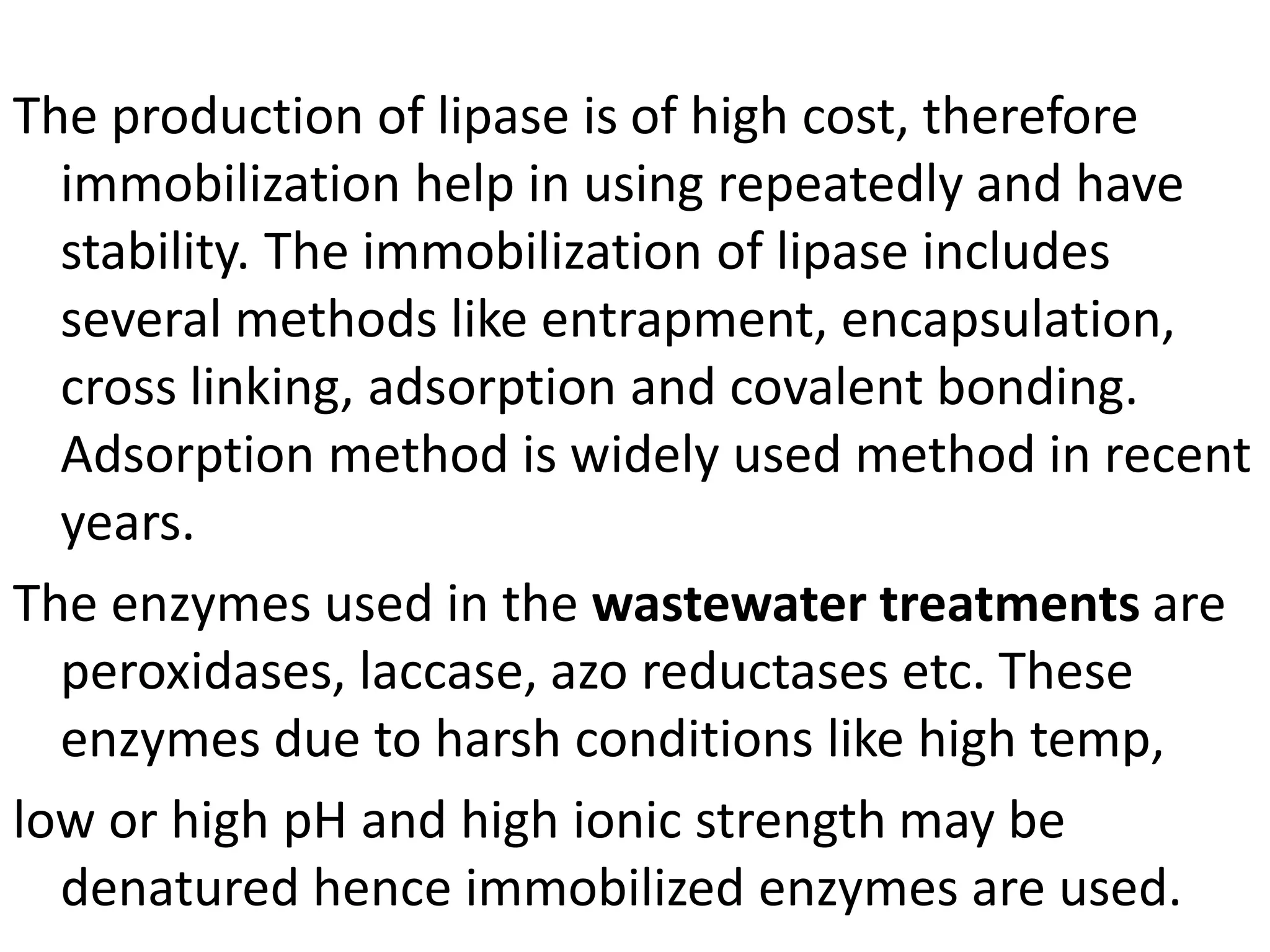 The production of lipase is of high cost, therefore
immobilization help in using repeatedly and have
stability. The immobilization of lipase includes
several methods like entrapment, encapsulation,
cross linking, adsorption and covalent bonding.
Adsorption method is widely used method in recent
years.
The enzymes used in the wastewater treatments are
peroxidases, laccase, azo reductases etc. These
enzymes due to harsh conditions like high temp,
low or high pH and high ionic strength may be
denatured hence immobilized enzymes are used.
 