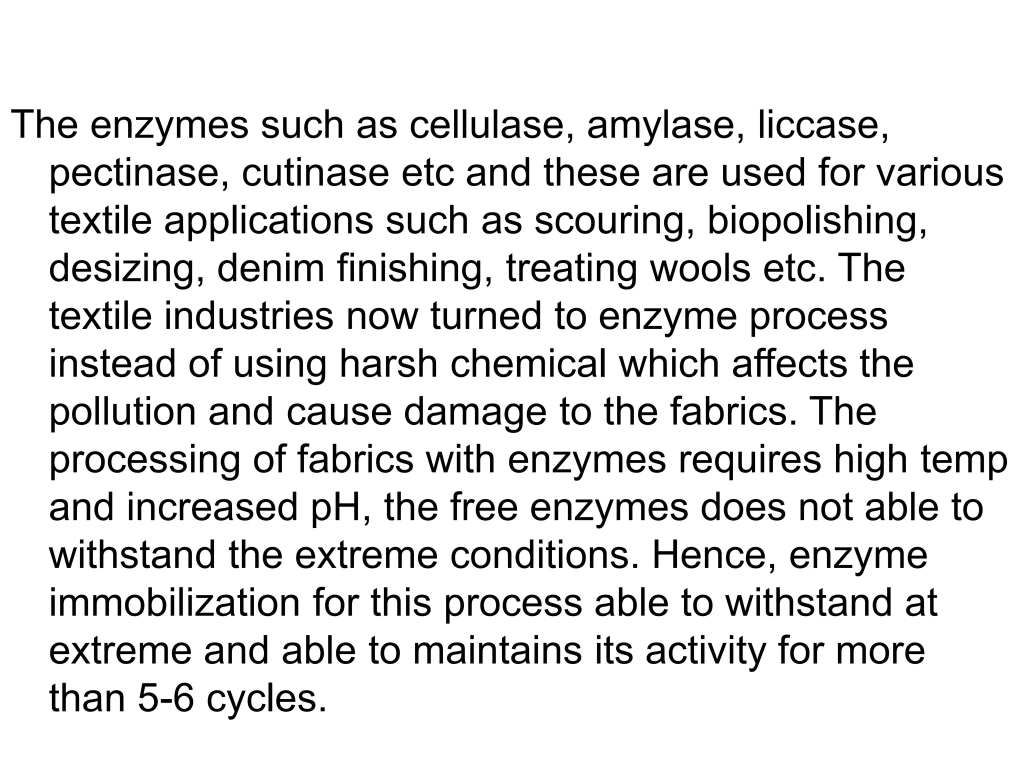 The enzymes such as cellulase, amylase, liccase,
pectinase, cutinase etc and these are used for various
textile applications such as scouring, biopolishing,
desizing, denim finishing, treating wools etc. The
textile industries now turned to enzyme process
instead of using harsh chemical which affects the
pollution and cause damage to the fabrics. The
processing of fabrics with enzymes requires high temp
and increased pH, the free enzymes does not able to
withstand the extreme conditions. Hence, enzyme
immobilization for this process able to withstand at
extreme and able to maintains its activity for more
than 5-6 cycles.
 