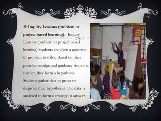  Inquiry Lessons (problem or
project based learning): Inquiry
Lessons (problem or project based
learning) Students are given a question
or problem to solve. Based on their
prior knowledge and guidance from the
teacher, they form a hypothesis.
Students gather data to prove or
disprove their hypotheses. The data is
analyzed to form a strategy or answer.
 