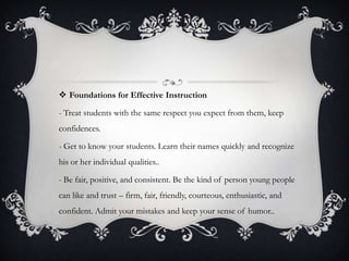  Foundations for Effective Instruction

- Treat students with the same respect you expect from them, keep
confidences.

- Get to know your students. Learn their names quickly and recognize
his or her individual qualities..

- Be fair, positive, and consistent. Be the kind of person young people
can like and trust – firm, fair, friendly, courteous, enthusiastic, and
confident. Admit your mistakes and keep your sense of humor..
 