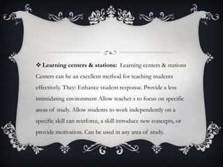  Learning centers & stations: Learning centers & stations
Centers can be an excellent method for teaching students
effectively. They: Enhance student response. Provide a less
intimidating environment Allow teacher s to focus on specific
areas of study. Allow students to work independently on a
specific skill can reinforce, a skill introduce new concepts, or
provide motivation. Can be used in any area of study.
 