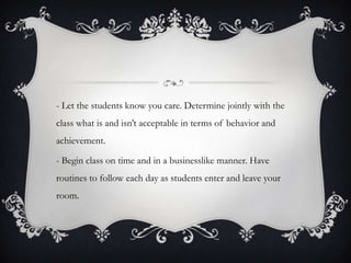 - Let the students know you care. Determine jointly with the
class what is and isn’t acceptable in terms of behavior and
achievement.

- Begin class on time and in a businesslike manner. Have
routines to follow each day as students enter and leave your
room.
 