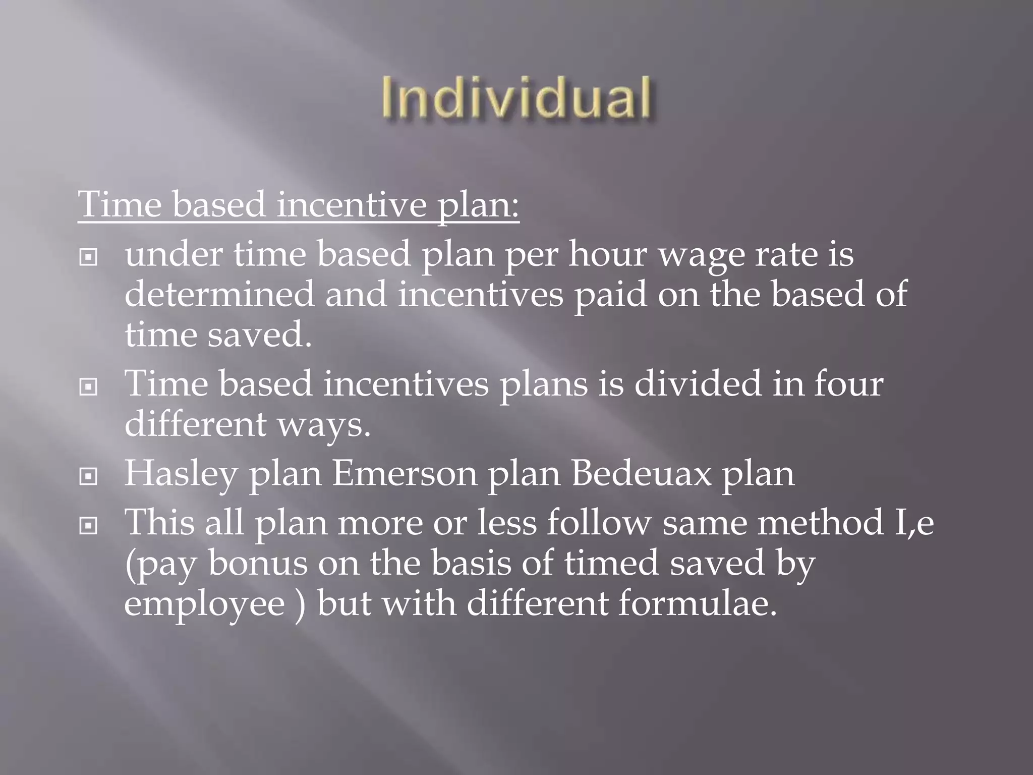 Time based incentive plan:
 under time based plan per hour wage rate is
determined and incentives paid on the based of
time saved.
 Time based incentives plans is divided in four
different ways.
 Hasley plan Emerson plan Bedeuax plan
 This all plan more or less follow same method I,e
(pay bonus on the basis of timed saved by
employee ) but with different formulae.
 