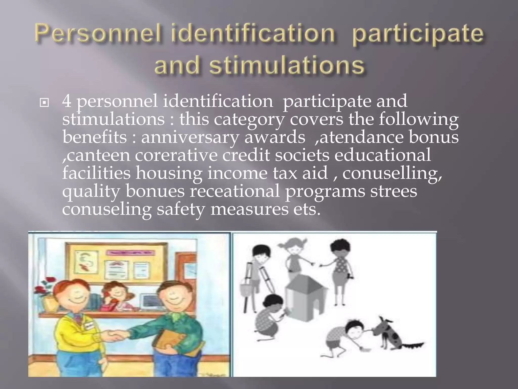  4 personnel identification participate and
stimulations : this category covers the following
benefits : anniversary awards ,atendance bonus
,canteen corerative credit societs educational
facilities housing income tax aid , conuselling,
quality bonues receational programs strees
conuseling safety measures ets.
 