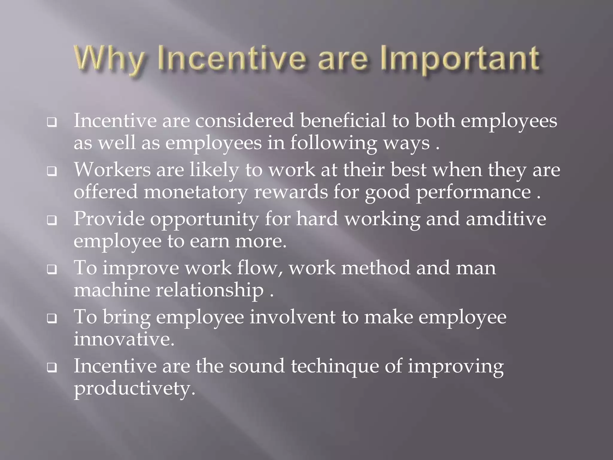  Incentive are considered beneficial to both employees
as well as employees in following ways .
 Workers are likely to work at their best when they are
offered monetatory rewards for good performance .
 Provide opportunity for hard working and amditive
employee to earn more.
 To improve work flow, work method and man
machine relationship .
 To bring employee involvent to make employee
innovative.
 Incentive are the sound techinque of improving
productivety.
 