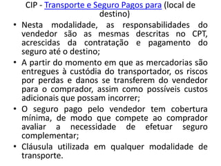 CIP - Transporte e Seguro Pagos para (local de
                         destino)
•   Nesta modalidade, as responsabilidades do
    vendedor são as mesmas descritas no CPT,
    acrescidas da contratação e pagamento do
    seguro até o destino;
•   A partir do momento em que as mercadorias são
    entregues à custódia do transportador, os riscos
    por perdas e danos se transferem do vendedor
    para o comprador, assim como possíveis custos
    adicionais que possam incorrer;
•   O seguro pago pelo vendedor tem cobertura
    mínima, de modo que compete ao comprador
    avaliar a necessidade de efetuar seguro
    complementar;
•   Cláusula utilizada em qualquer modalidade de
    transporte.
 