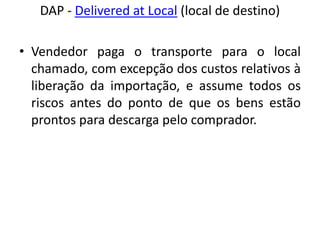 DAP - Delivered at Local (local de destino)

• Vendedor paga o transporte para o local
  chamado, com excepção dos custos relativos à
  liberação da importação, e assume todos os
  riscos antes do ponto de que os bens estão
  prontos para descarga pelo comprador.
 