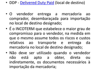 • DDP - Delivered Duty Paid (local de destino)

• O vendedor entrega a mercadoria ao
  comprador, desembaraçada para importação
  no local de destino designado;
• É o INCOTERM que estabelece o maior grau de
  compromisso para o vendedor, na medida em
  que o mesmo assume todos os riscos e custos
  relativos ao transporte e entrega da
  mercadoria no local de destino designado;
• Não deve ser utilizado quando o vendedor
  não está apto a obter, direta ou
  indiretamente, os documentos necessários à
  importação da mercadoria;
 