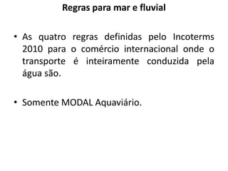Regras para mar e fluvial

• As quatro regras definidas pelo Incoterms
  2010 para o comércio internacional onde o
  transporte é inteiramente conduzida pela
  água são.

• Somente MODAL Aquaviário.
 