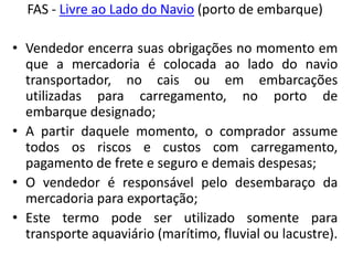 FAS - Livre ao Lado do Navio (porto de embarque)

• Vendedor encerra suas obrigações no momento em
  que a mercadoria é colocada ao lado do navio
  transportador, no cais ou em embarcações
  utilizadas para carregamento, no porto de
  embarque designado;
• A partir daquele momento, o comprador assume
  todos os riscos e custos com carregamento,
  pagamento de frete e seguro e demais despesas;
• O vendedor é responsável pelo desembaraço da
  mercadoria para exportação;
• Este termo pode ser utilizado somente para
  transporte aquaviário (marítimo, fluvial ou lacustre).
 