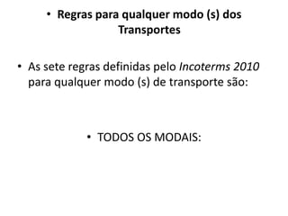 • Regras para qualquer modo (s) dos
                  Transportes

• As sete regras definidas pelo Incoterms 2010
  para qualquer modo (s) de transporte são:



             • TODOS OS MODAIS:
 